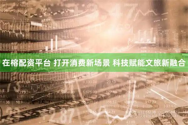 在榕配资平台 打开消费新场景 科技赋能文旅新融合
