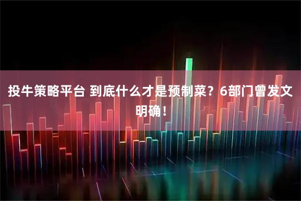 投牛策略平台 到底什么才是预制菜？6部门曾发文明确！