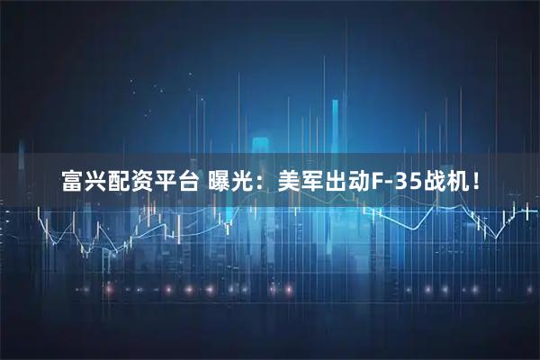 富兴配资平台 曝光：美军出动F-35战机！