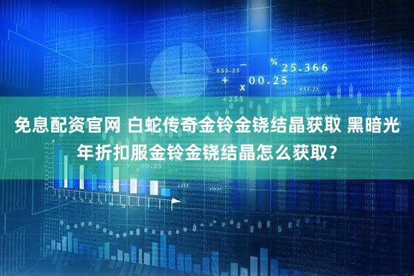 免息配资官网 白蛇传奇金铃金铙结晶获取 黑暗光年折扣服金铃金铙结晶怎么获取？
