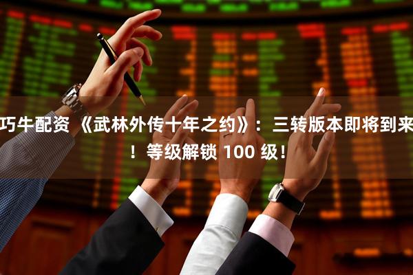 巧牛配资 《武林外传十年之约》：三转版本即将到来！等级解锁 100 级！