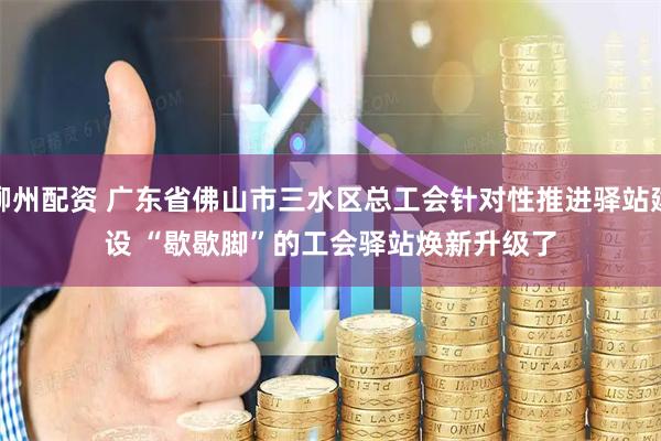 柳州配资 广东省佛山市三水区总工会针对性推进驿站建设 “歇歇脚”的工会驿站焕新升级了