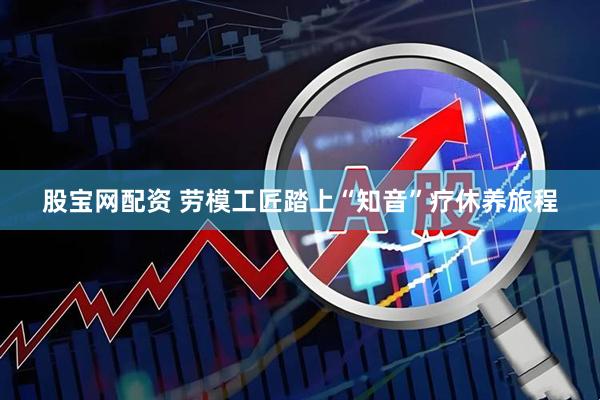 股宝网配资 劳模工匠踏上“知音”疗休养旅程