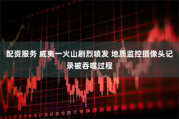 配资服务 威夷一火山剧烈喷发 地质监控摄像头记录被吞噬过程