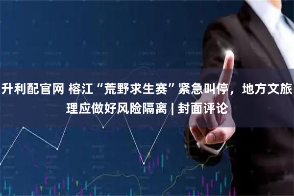 升利配官网 榕江“荒野求生赛”紧急叫停，地方文旅理应做好风险隔离 | 封面评论