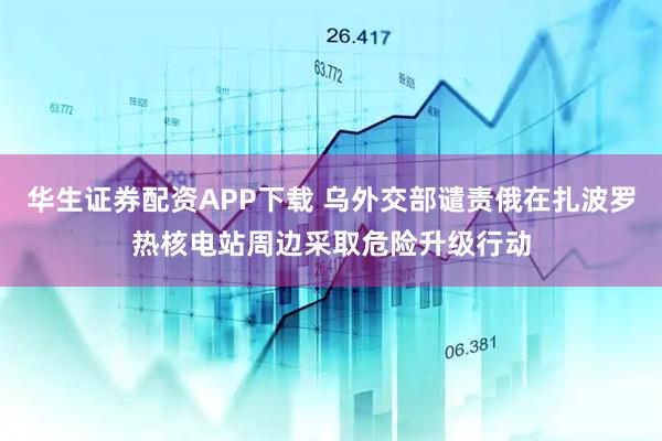 华生证券配资APP下载 乌外交部谴责俄在扎波罗热核电站周边采取危险升级行动