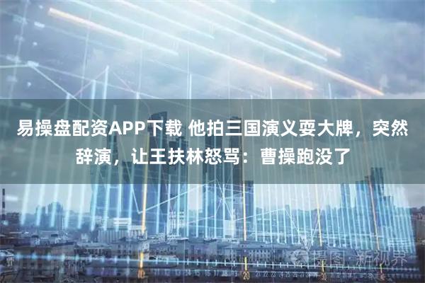 易操盘配资APP下载 他拍三国演义耍大牌，突然辞演，让王扶林怒骂：曹操跑没了