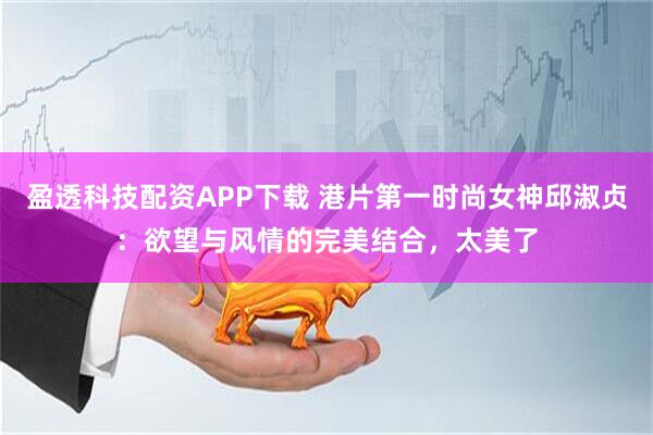 盈透科技配资APP下载 港片第一时尚女神邱淑贞：欲望与风情的完美结合，太美了