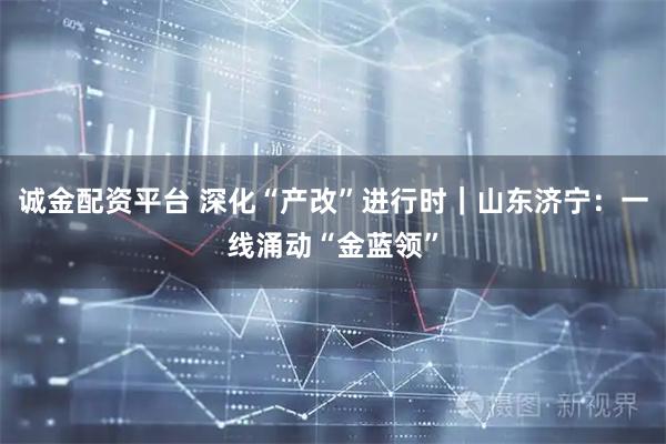 诚金配资平台 深化“产改”进行时｜山东济宁：一线涌动“金蓝领”