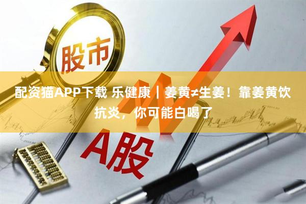 配资猫APP下载 乐健康｜姜黄≠生姜！靠姜黄饮抗炎，你可能白喝了