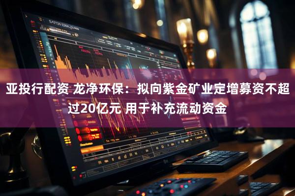 亚投行配资 龙净环保：拟向紫金矿业定增募资不超过20亿元 用于补充流动资金