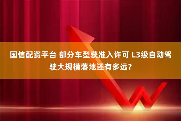 国信配资平台 部分车型获准入许可 L3级自动驾驶大规模落地还有多远？
