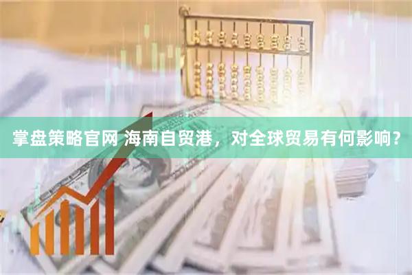 掌盘策略官网 海南自贸港，对全球贸易有何影响？