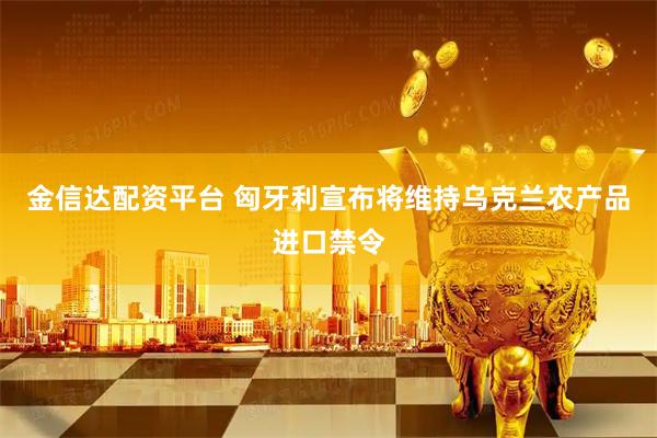 金信达配资平台 匈牙利宣布将维持乌克兰农产品进口禁令