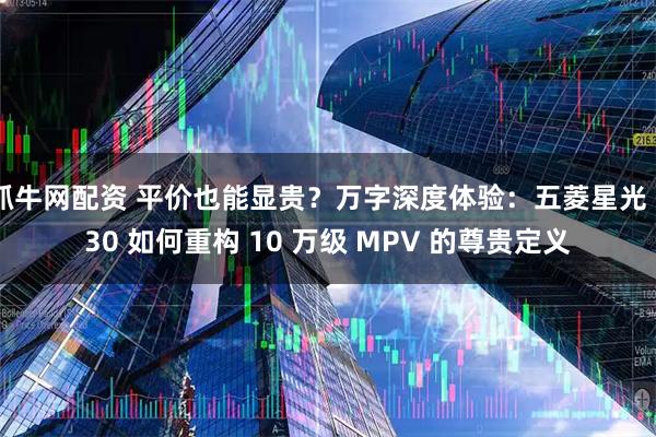 抓牛网配资 平价也能显贵？万字深度体验：五菱星光 730 如何重构 10 万级 MPV 的尊贵定义