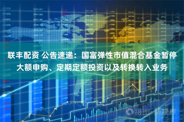 联丰配资 公告速递：国富弹性市值混合基金暂停大额申购、定期定额投资以及转换转入业务