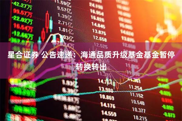 星合证券 公告速递：海通品质升级基金基金暂停转换转出
