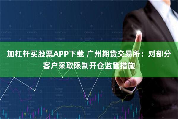 加杠杆买股票APP下载 广州期货交易所：对部分客户采取限制开仓监管措施