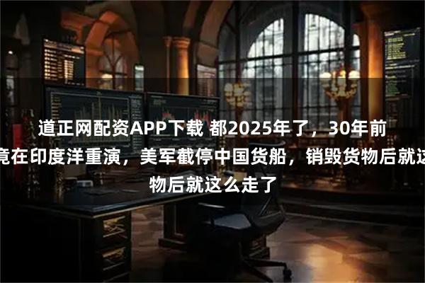 道正网配资APP下载 都2025年了，30年前那一幕竟在印度洋重演，美军截停中国货船，销毁货物后就这么走了