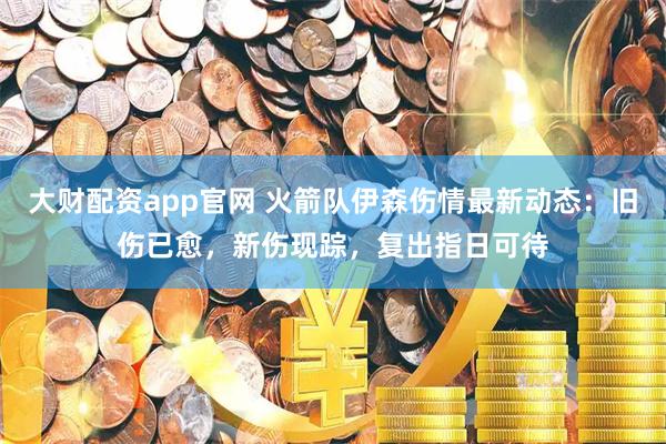 大财配资app官网 火箭队伊森伤情最新动态：旧伤已愈，新伤现踪，复出指日可待
