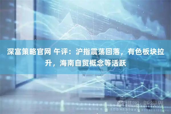 深富策略官网 午评：沪指震荡回落，有色板块拉升，海南自贸概念等活跃