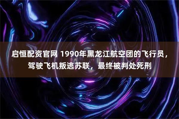 启恒配资官网 1990年黑龙江航空团的飞行员，驾驶飞机叛逃苏联，最终被判处死刑
