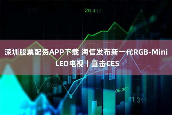深圳股票配资APP下载 海信发布新一代RGB-Mini LED电视｜直击CES