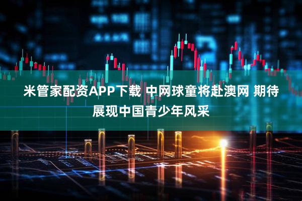 米管家配资APP下载 中网球童将赴澳网 期待展现中国青少年风采
