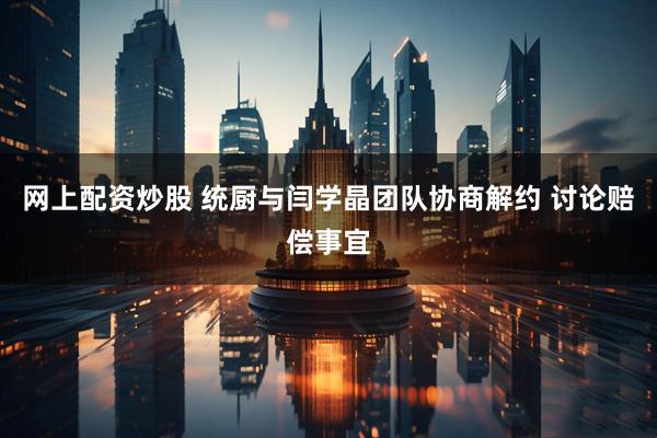 网上配资炒股 统厨与闫学晶团队协商解约 讨论赔偿事宜