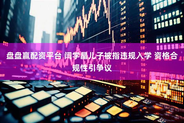 盘盘赢配资平台 闫学晶儿子被指违规入学 资格合规性引争议