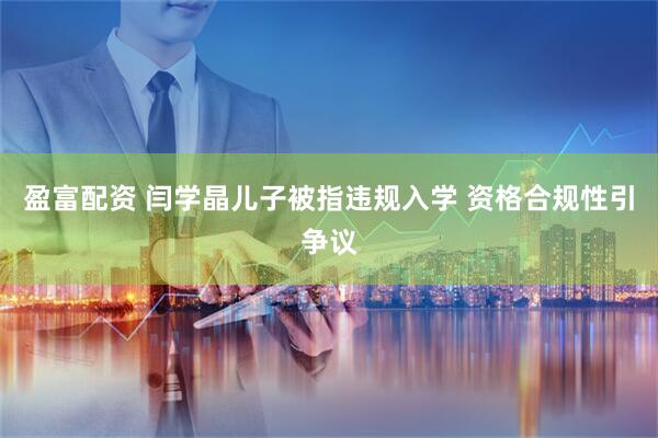 盈富配资 闫学晶儿子被指违规入学 资格合规性引争议