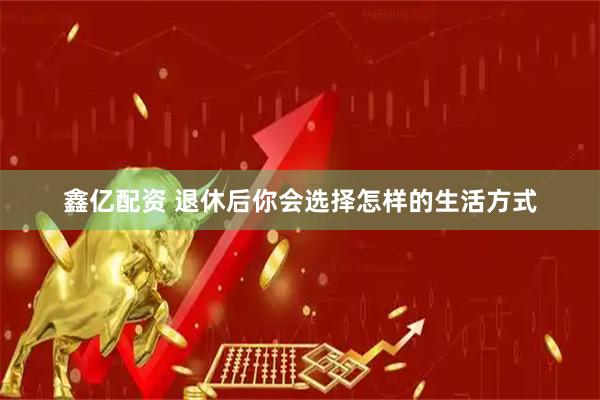 鑫亿配资 退休后你会选择怎样的生活方式