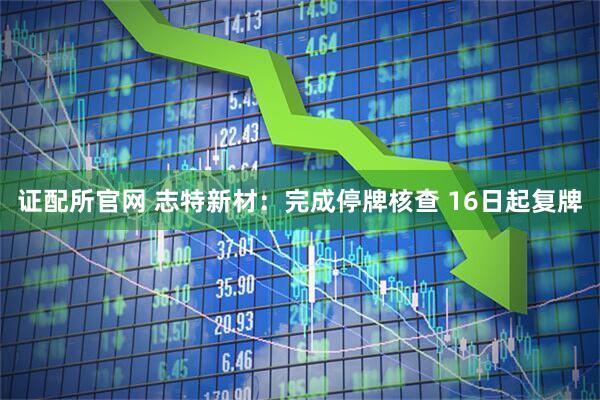 证配所官网 志特新材：完成停牌核查 16日起复牌