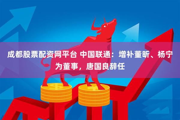 成都股票配资网平台 中国联通：增补董昕、杨宁为董事，唐国良辞任