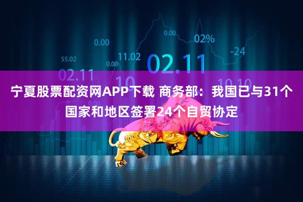 宁夏股票配资网APP下载 商务部：我国已与31个国家和地区签署24个自贸协定