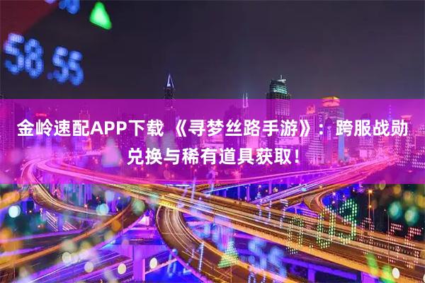 金岭速配APP下载 《寻梦丝路手游》：跨服战勋兑换与稀有道具获取！