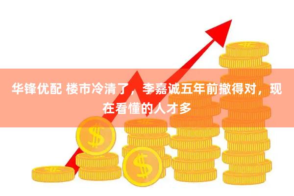 华锋优配 楼市冷清了，李嘉诚五年前撤得对，现在看懂的人才多