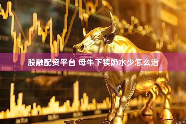 股融配资平台 母牛下犊奶水少怎么治