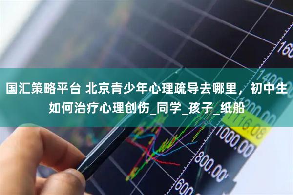 国汇策略平台 北京青少年心理疏导去哪里，初中生如何治疗心理创伤_同学_孩子_纸船