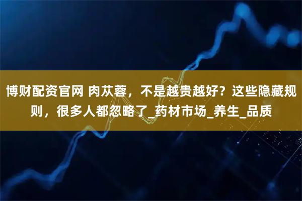 博财配资官网 肉苁蓉，不是越贵越好？这些隐藏规则，很多人都忽略了_药材市场_养生_品质