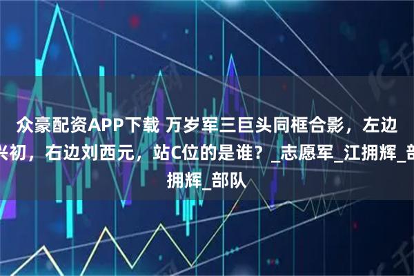 众豪配资APP下载 万岁军三巨头同框合影，左边梁兴初，右边刘西元，站C位的是谁？_志愿军_江拥辉_部队