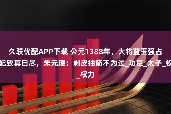 久联优配APP下载 公元1388年，大将蓝玉强占元妃致其自尽，朱元璋：剥皮抽筋不为过_功臣_太子_权力