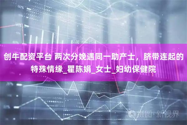 创牛配资平台 两次分娩遇同一助产士，脐带连起的特殊情缘_瞿陈娟_女士_妇幼保健院