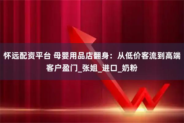 怀远配资平台 母婴用品店翻身：从低价客流到高端客户盈门_张姐_进口_奶粉
