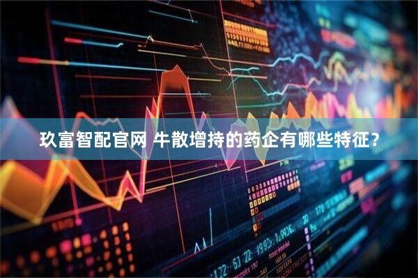 玖富智配官网 牛散增持的药企有哪些特征？