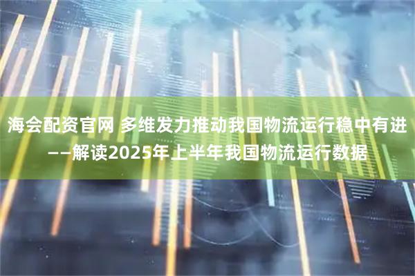 海会配资官网 多维发力推动我国物流运行稳中有进——解读2025年上半年我国物流运行数据