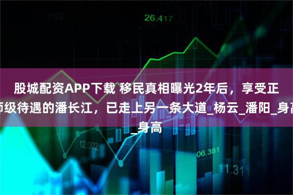 股城配资APP下载 移民真相曝光2年后，享受正师级待遇的潘长江，已走上另一条大道_杨云_潘阳_身高