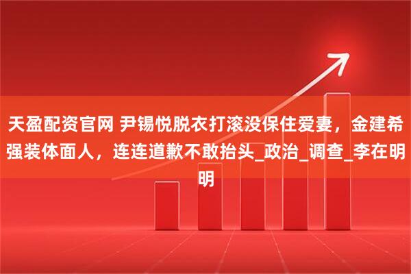天盈配资官网 尹锡悦脱衣打滚没保住爱妻，金建希强装体面人，连连道歉不敢抬头_政治_调查_李在明