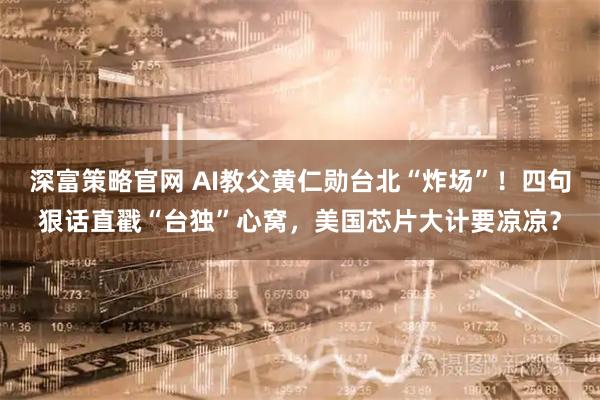 深富策略官网 AI教父黄仁勋台北“炸场”！四句狠话直戳“台独”心窝，美国芯片大计要凉凉？