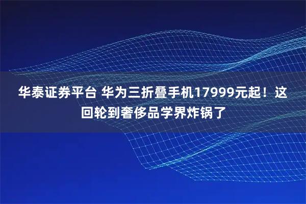 华泰证券平台 华为三折叠手机17999元起！这回轮到奢侈品学界炸锅了